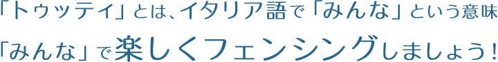 「トゥッティ」とは、イタリア語で「みんな」という意味「みんな」で楽しくフェンシングしましょう！